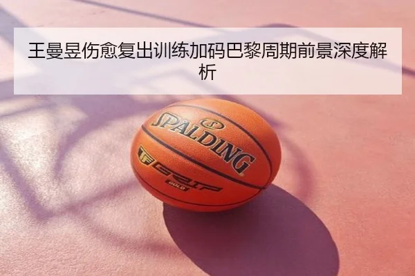 王曼昱伤愈复出训练加码巴黎周期前景深度解析
