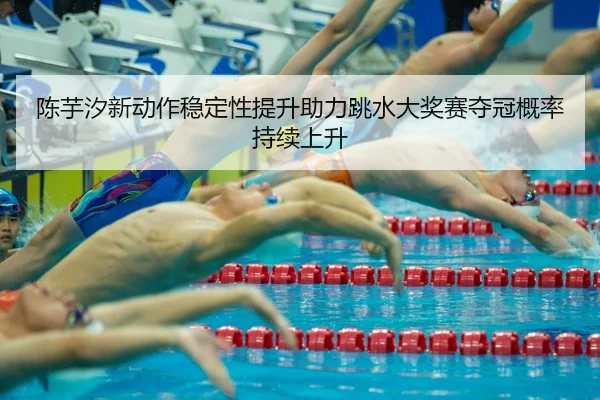 陈芋汐新动作稳定性提升助力跳水大奖赛夺冠概率持续上升