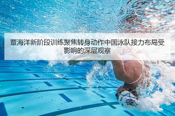覃海洋新阶段训练聚焦转身动作中国泳队接力布局受影响的深层观察