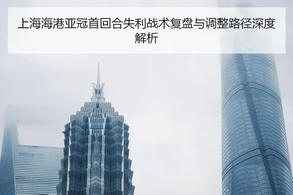 上海海港亚冠首回合失利战术复盘与调整路径深度解析