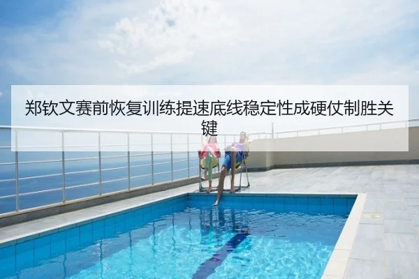 郑钦文赛前恢复训练提速底线稳定性成硬仗制胜关键